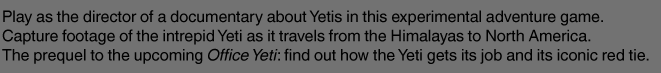 Play as the director of a documentary about Yetis in this experimental adventure game. Capture footage of the intrepid Yeti as it travels from the Himalayas to North America. The prequel to the upcoming Office Yeti: find out how the Yeti gets its job and its iconic red tie. 